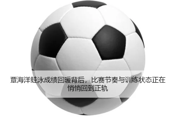 覃海洋蛙泳成绩回暖背后，比赛节奏与训练状态正在悄悄回到正轨 | FIFA